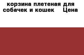 корзина плетеная для собачек и кошек  › Цена ­ 1 500 - Волгоградская обл., Волгоград г. Животные и растения » Аксесcуары и товары для животных   . Волгоградская обл.